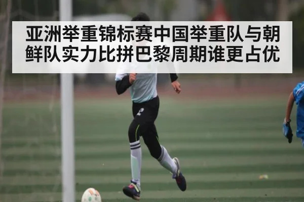 亚洲举重锦标赛中国举重队与朝鲜队实力比拼巴黎周期谁更占优